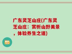 广东灵芝山庄(广东灵芝山庄：赏析山野美景，体验养生之道)