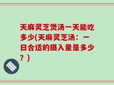 天麻灵芝煲汤一天能吃多少(天麻灵芝汤：一日合适的摄入量是多少？)