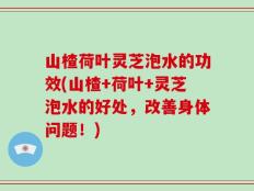 山楂荷叶灵芝泡水的功效(山楂+荷叶+灵芝泡水的好处，改善身体问题！)