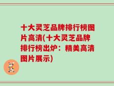 十大灵芝品牌排行榜图片高清(十大灵芝品牌排行榜出炉：精美高清图片展示)