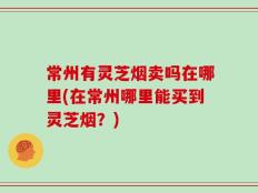 常州有灵芝烟卖吗在哪里(在常州哪里能买到灵芝烟？)