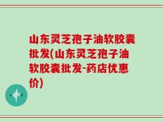 山东灵芝孢子油软胶囊批发(山东灵芝孢子油软胶囊批发-药店优惠价)
