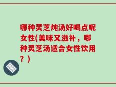 哪种灵芝炖汤好喝点呢女性(美味又滋补，哪种灵芝汤适合女性饮用？)