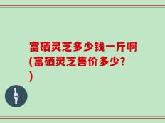 富硒灵芝多少钱一斤啊(富硒灵芝售价多少？)