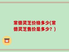 常德灵芝价格多少(常德灵芝售价是多少？)