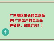 广东地区生长的灵芝品种(广东出产的灵芝品种名称，完整介绍！)