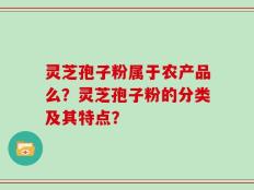 灵芝孢子粉属于农产品么？灵芝孢子粉的分类及其特点？
