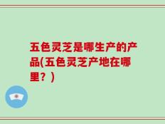 五色灵芝是哪生产的产品(五色灵芝产地在哪里？)