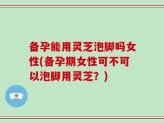 备孕能用灵芝泡脚吗女性(备孕期女性可不可以泡脚用灵芝？)