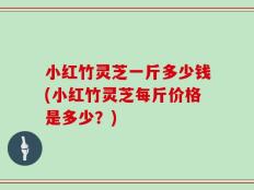 小红竹灵芝一斤多少钱(小红竹灵芝每斤价格是多少？)