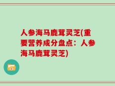 人参海马鹿茸灵芝(重要营养成分盘点：人参海马鹿茸灵芝)
