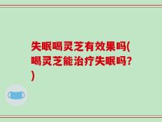 失眠喝灵芝有效果吗(喝灵芝能治疗失眠吗？)
