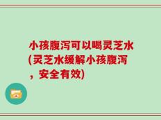 小孩腹泻可以喝灵芝水(灵芝水缓解小孩腹泻，安全有效)