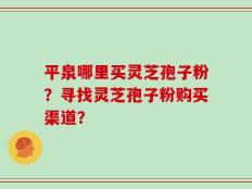 平泉哪里买灵芝孢子粉？寻找灵芝孢子粉购买渠道？