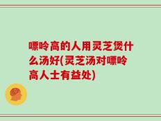 嘌呤高的人用灵芝煲什么汤好(灵芝汤对嘌呤高人士有益处)