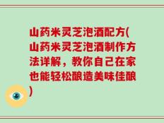 山药米灵芝泡酒配方(山药米灵芝泡酒制作方法详解，教你自己在家也能轻松酿造美味佳酿)
