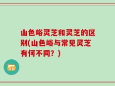 山色峪灵芝和灵芝的区别(山色峪与常见灵芝有何不同？)