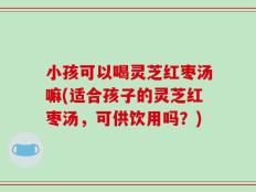 小孩可以喝灵芝红枣汤嘛(适合孩子的灵芝红枣汤，可供饮用吗？)