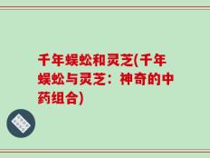 千年蜈蚣和灵芝(千年蜈蚣与灵芝：神奇的中药组合)