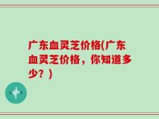 广东血灵芝价格(广东血灵芝价格，你知道多少？)