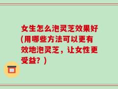 女生怎么泡灵芝效果好(用哪些方法可以更有效地泡灵芝，让女性更受益？)