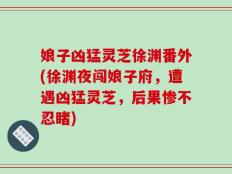 娘子凶猛灵芝徐渊番外(徐渊夜闯娘子府，遭遇凶猛灵芝，后果惨不忍睹)