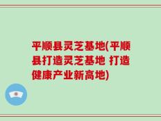平顺县灵芝基地(平顺县打造灵芝基地 打造健康产业新高地)