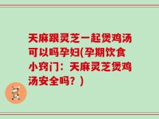 天麻跟灵芝一起煲鸡汤可以吗孕妇(孕期饮食小窍门：天麻灵芝煲鸡汤安全吗？)