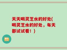 天天喝灵芝水的好处(喝灵芝水的好处，每天都试试看！)