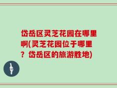 岱岳区灵芝花园在哪里啊(灵芝花园位于哪里？岱岳区的旅游胜地)
