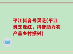 平江抖音号灵芝(平江灵芝走红，抖音助力农产品乡村振兴)