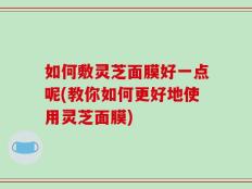 如何敷灵芝面膜好一点呢(教你如何更好地使用灵芝面膜)