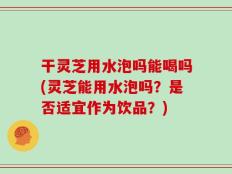 干灵芝用水泡吗能喝吗(灵芝能用水泡吗？是否适宜作为饮品？)