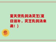 夏天煲乳鸽汤灵芝(夏日滋补，灵芝乳鸽汤来袭！)