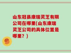 山东冠县康瑞灵芝有限公司在哪里(山东康瑞灵芝公司的具体位置是哪里？)