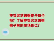神农灵芝破壁孢子粉价格？了解神农灵芝破壁孢子粉的市场价位？