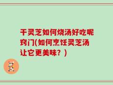 干灵芝如何烧汤好吃呢窍门(如何烹饪灵芝汤让它更美味？)