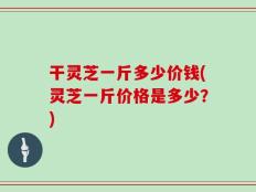 干灵芝一斤多少价钱(灵芝一斤价格是多少？)