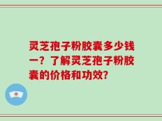 灵芝孢子粉胶囊多少钱一？了解灵芝孢子粉胶囊的价格和功效？