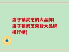 店子镇灵芝的大品牌(店子镇灵芝荣登大品牌排行榜)