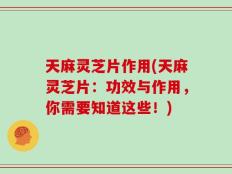 天麻灵芝片作用(天麻灵芝片：功效与作用，你需要知道这些！)