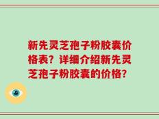 新先灵芝孢子粉胶囊价格表？详细介绍新先灵芝孢子粉胶囊的价格？
