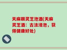 天麻跟灵芝泡酒(天麻灵芝酒：古法浸泡，获得健康好处)