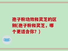 孢子粉功效和灵芝的区别(孢子粉和灵芝，哪个更适合你？)