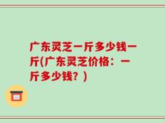 广东灵芝一斤多少钱一斤(广东灵芝价格：一斤多少钱？)