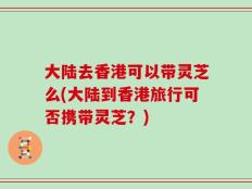 大陆去香港可以带灵芝么(大陆到香港旅行可否携带灵芝？)
