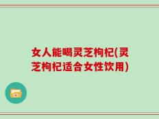 女人能喝灵芝枸杞(灵芝枸杞适合女性饮用)