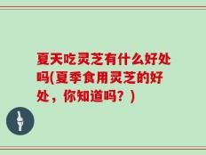 夏天吃灵芝有什么好处吗(夏季食用灵芝的好处，你知道吗？)
