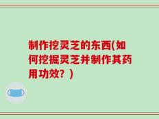 制作挖灵芝的东西(如何挖掘灵芝并制作其药用功效？)