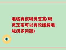喉咙有痰喝灵芝茶(喝灵芝茶可以有效缓解喉咙痰多问题)